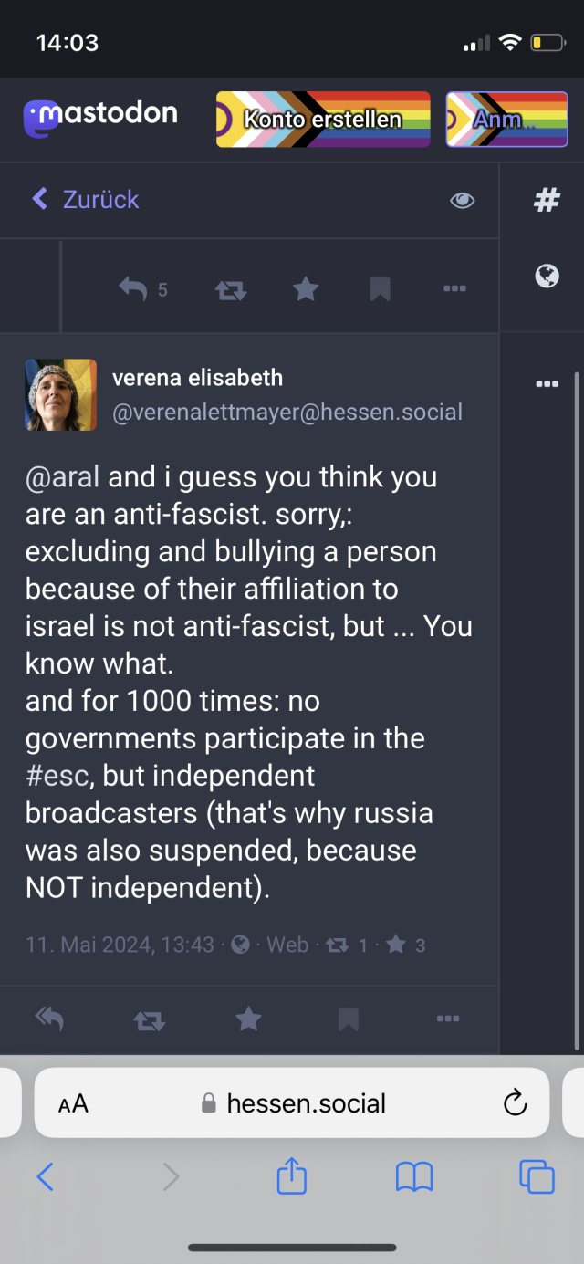 Screenshot of post by verena elisabeth
@verenalettmayer@hessen.social:

@aral and i guess you think you are an anti-fascist. sorry,: excluding and bullying a person because of their affiliation to israel is not anti-fascist, but ... You know what. 
and for 1000 times: no governments participate in the #esc, but independent broadcasters (that's why russia was also suspended, because NOT independent).