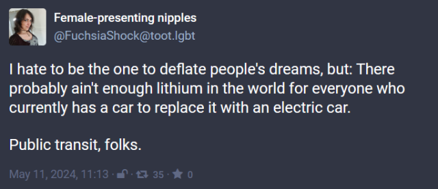 i [ ENEREEEL T T (@FuchsiaShock@toot.Igbt | hate to be the one to deflate people's dreams, but: There probably ain't enough lithium in the world for everyone who currently has a car to replace it with an electric car. Public transit, folks. 