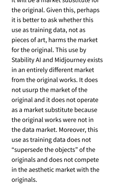 Excerpt from the article:

Given this, perhaps it is better to ask whether this use as training data, not as pieces of art, harms the market for the original. This use by Stability AI and Midjourney exists in an entirely different market from the original works. It does not usurp the market of the original and it does not operate as a market substitute because the original works were not in the data market. Moreover, this use as training data does not “supersede the objects” of the originals and does not compete in the aesthetic market with the originals.