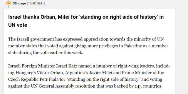 38m ago (1 6:40 GMT) 
 Israel thanks Orban, Milei for 'standing on right side of history' in 
 UN vote 
 The Israeli government has expressed appreciation towards the minority of UN 
 member states that voted against giving more privileges to Palestine as a member 
 state during the vote earlier this week. 
 Israeli Foreign Minister Israel Katz named a number of right-wing leaders, includ- 
 ing Hungary's Viktor Orban, Argentina's Javier Milei and Prime Minister of the 
 Czech Republic Petr Fiala for "standing on the right side of history" and voting 
 against the UN General Assembly resolution that was backed by 143 countries.
