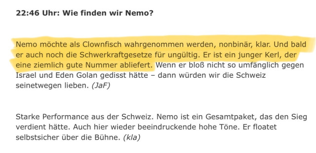 Original der Textstelle aus dem Internet-Archive 11.05.24 23:06:20

22:46 Uhr: Wie finden wir Nemo?
Nemo möchte als Clownfisch wahrgenommen werden, nonbinär, klar. Und bald er auch noch die Schwerkraftgesetze für ungültig. Er ist ein junger Kerl, der eine ziemlich gute Nummer abliefert. Wenn er bloß nicht so umfänglich gegen Israel und Eden Golan gedisst hätte - dann würden wir die Schweiz seinetwegen lieben. (JaF)

Starke Performance aus der Schweiz. Nemo ist ein Gesamtpaket, das den Sieg verdient hätte. Auch hier wieder beeindruckende hohe Töne. Er floatet selbstsicher über die Bühne. (kla)

https://taz.de/ESC-Liveticker-2024/!6009688/