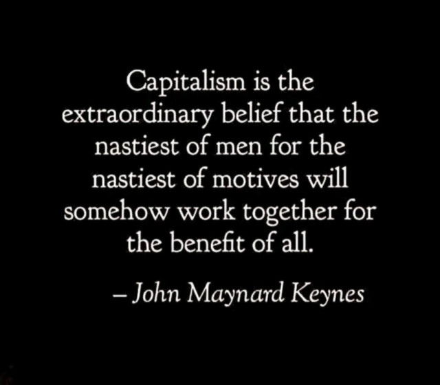Capitalism is the extraordinary belief that the nastiest of men for the nastiest of motives will somehow work together for the benefit of all.

– John Maynard Keynes -
