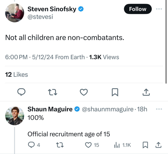 Steven Sinofsky
@stevesi

Not all children are non-combatants.
6:00 PM · May 12, 2024 · 1,3K Views
12 Likes

Shaun Maguire @shaunmmaguire - 18h
100%

Official recruitment age of 15
4 replies - 15 Likes 