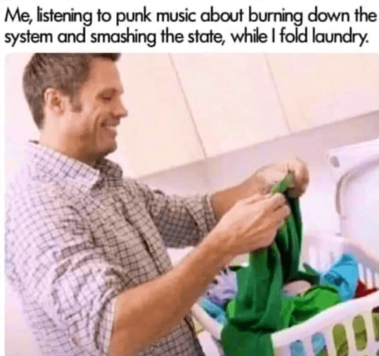 Me, istening to punk music about burning down the
system and smashing the state, while I fold laundry