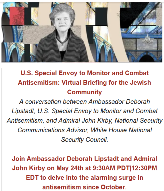     U.S. Special Envoy to Monitor and Combat Antisemitism: Virtual Briefing for the Jewish Community

    A conversation between Ambassador Deborah Lipstadt, U.S. Special Envoy to Monitor and Combat Antisemitism, and Admiral John Kirby, National Security Communications Advisor, White House National Security Council.

   Join Ambassador Deborah Lipstadt and Admiral John Kirby on May 24th at﻿ 9:30AM PDT|12:30PM EDT to delve into the alarming surge in antisemitism since October. 
