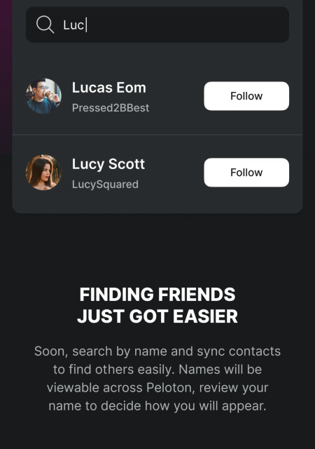 Luc
Lucas Eom
Pressed2BBest
Follow
Lucy Scott
LucySquared
Follow
FINDING FRIENDS
JUST GOT EASIER
Soon, search by name and sync contacts
to find others easily. Names will be
viewable across Peloton, review your
name to decide how you will appear.
