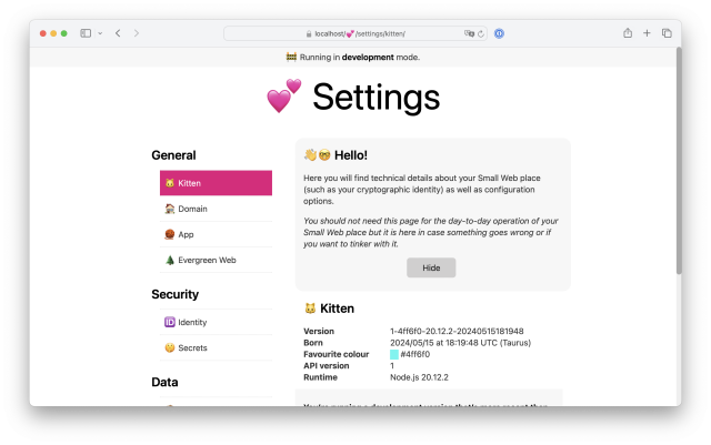 Screenshot of Settings > Kitten page at https://localhost/💕/settings/kitten/:

A welcome message with a Hide button: 

👋🤓 Hello!

Here you will find technical details about your Small Web place (such as your cryptographic identity) as well as configuration options.

You should not need this page for the day-to-day operation of your Small Web place but it is here in case something goes wrong or if you want to tinker with it.

🐱 Kitten

Version
1-4ff6f0-20.12.2-20240515181948
Born
2024/05/15 at 18:19:48 UTC (Taurus)
Favourite colour
#4ff6f0
API version
1
Runtime
Node.js 20.12.2
You’re running a development version that’s more recent than the latest released Kitten (1-e21f75-20.12.2-20240515155813) that was born on 2024/05/15 at 15:58:13 UTC (Taurus).

Button: 
Downgrade Kitten to release version
