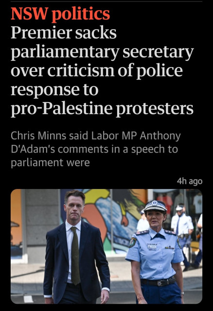A Guardian headline:
NSW Politics
Premier sacks parliamentary secretary over criticism of police response to Pro-Palestine protesters

Chris Minns said Labor MP Anthony D'Adam's comments in speech to parliament were ['absolutely reprehensible']

The picture below the headline shows Chris Minns walking with Karen Web (the NSW Police Commissioner)