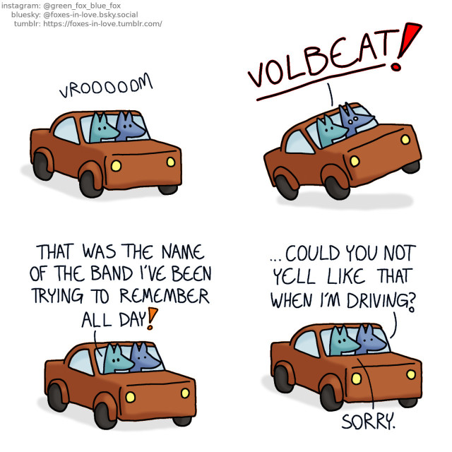 A comic of two foxes, one of whom is blue, the other is green. In this one, Blue and Green are going somewhere by car, sitting peacefully as Blue drives and Green sits in the passenger seat.   Blue is startled so badly that the entire car jumps as Green suddenly yells out, extremely loudly. Green: Volbeat!  Blue is still stunned as the car settles down, while Green is unaffected. Green: That was the name of the band I've been trying to remember all day! Blue: ...Could you not yell like that when I'm driving? Green: Sorry.