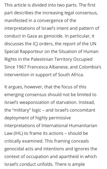 This article is divided into two parts. The first part describes the increasing legal consensus, manifested in a convergence of the interpretations of Israel's intent and pattern of conduct in Gaza as genocide. In particular, it discusses the IC orders, the report of the UN Special Rapporteur on the Situation of Human Rights in the Palestinian Territory Occupied Since 1967 Francesca Albanese, and Colombia's intervention in support of South Africa.
It argues, however, that the focus of this emerging consensus should not be limited to Israel's weaponization of starvation. Instead, the "military" logic - and Israel's concomitant deployment of highly permissive interpretations of International Humanitarian Law (IHL) to frame its actions - should be critically examined. This framing conceals genocidal acts and intentions and ignores the context of occupation and apartheid in which Israel's conduct unfolds. There is ample