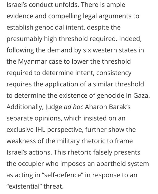 Israel's conduct unfolds. There is ample evidence and compelling legal arguments to establish genocidal intent, despite the presumably high threshold required. Indeed, following the demand by six western states in the Myanmar case to lower the threshold required to determine intent, consistency requires the application of a similar threshold to determine the existence of genocide in Gaza.
Additionally, Judge ad hoc Aharon Barak's separate opinions, which insisted on an exclusive IHL perspective, further show the weakness of the military rhetoric to frame Israel's actions. This rhetoric falsely presents
the occupier who imposes an apartheid system as acting in "self-defence" in response to an
"existential" threat.