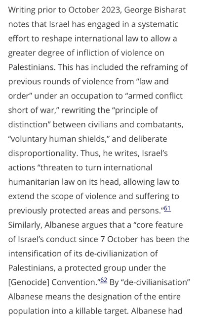 Writing prior to October 2023, George Bisharat notes that Israel has engaged in a systematic effort to reshape international law to allow a greater degree of infliction of violence on Palestinians. This has included the reframing of previous rounds of violence from "law and order" under an occupation to "armed conflict short of war," rewriting the "principle of distinction" between civilians and combatants,
"voluntary human shields," and deliberate disproportionality. Thus, he writes, Israel's actions "threaten to turn international
humanitarian law on its head, allowing law to extend the scope of violence and suffering to previously protected areas and persons."61
Similarly, Albanese argues that a "core feature of Israel's conduct since 7 October has been the
intensification of its de-civilianization of
Palestinians, a protected group under the [Genocide] Convention."62 By "de-civilianisation"
Albanese means the designation of the entire population into a killable target. Albanese had