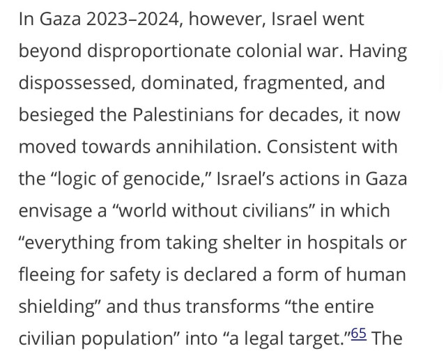 In Gaza 2023-2024, however, Israel went beyond disproportionate colonial war. Having dispossessed, dominated, fragmented, and besieged the Palestinians for decades, it now moved towards annihilation. Consistent with the "logic of genocide," Israel's actions in Gaza envisage a "world without civilians" in which
"everything from taking shelter in hospitals or fleeing for safety is declared a form of human shielding" and thus transforms "the entire civilian population" into "a legal target."65 The