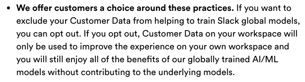  We offer customers a choice around these practices. If you want to exclude your Customer Data from helping to train Slack global models, you can opt out. If you opt out, Customer Data on your workspace will only be used to improve the experience on your own workspace and you will still enjoy all of the benefits of our globally trained Al/ML models without contributing to the underlying models. 