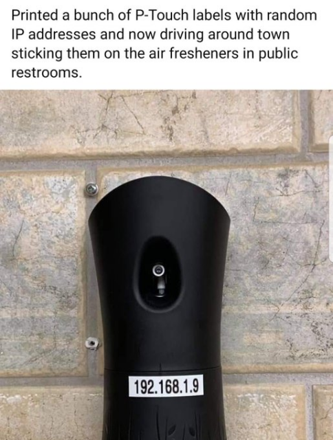 Picture of air freshener. Words read: Printed a bunch of P-Touch labels with random
IP addresses and now driving around town sticking them on the air fresheners in public restrooms.