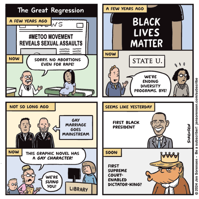 The Great Regression

1. A FEW YEARS AGO
Newspaper with headline #METOO MOVEMENT REVEALS SEXUAL ASSAULTS

NOW 
Doctor to woman - SORRY, NO ABORTIONS EVEN FOR RAPE!

2. A FEW YEARS AGO 
BLACK LIVES MATTER t-shirt

NOW
STATE U.
White man speaking to Black woman - WE'RE ENDING
DIVERSITY PROGRAMS. BYE!

3. NOT SO LONG AGO
GAY MARRIAGE GOES MAINSTREAM
Gay couple in tuxes

NOW
Mother to librarian - THIS GRAPHIC NOVEL HAS A GAY CHARACTER! WE'RE SUING YOU!

4. SEEMS LIKE YESTERDAY

FIRST BLACK PRESIDENT
Obama smiling

SOON
FIRST SUPREME COURT- ENABLED DICTATOR-KING?
Trump in crown and king's robe