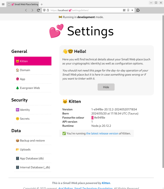 Screenshot of Kitten’s new Settings page running at https://localhost/💕/settings/kitten.

Banner at top reads: 🚧 Running in development mode.

Heading: 💕 Settings

The page has navigation at the left, main content on the right.

Navigation sections are:

General
🐱 Kitten
🏠 Domain
🧶 App
🌲 Evergreen Web

Security
🆔 Identity
🤫 Secrets

Data
📦 Backup and restore
📂 Uploads
🗄️ App Database (db)
🗄️ Internal Database (_db)

Main content starts with a welcome box with a 'Hide' button that reads:

👋🤓 Hello!
Here you will find technical details about your Small Web place (such as your cryptographic identity) as well as configuration options.

You should not need this page for the day-to-day operation of your Small Web place but it is here in case something goes wrong or if you want to tinker with it.

Under that is the content of the selected first item in the navigation, Kitten:

🐱 Kitten
Version: 1-e94f8e-20.12.2-20240520171834
Born: 2024/05/20 at 17:18:34 UTC (Taurus)
Favourite colour: #e94f8e
API version: 1
Runtime: Node.js 20.12.2

✅ You’re running the latest release version of Kitten.