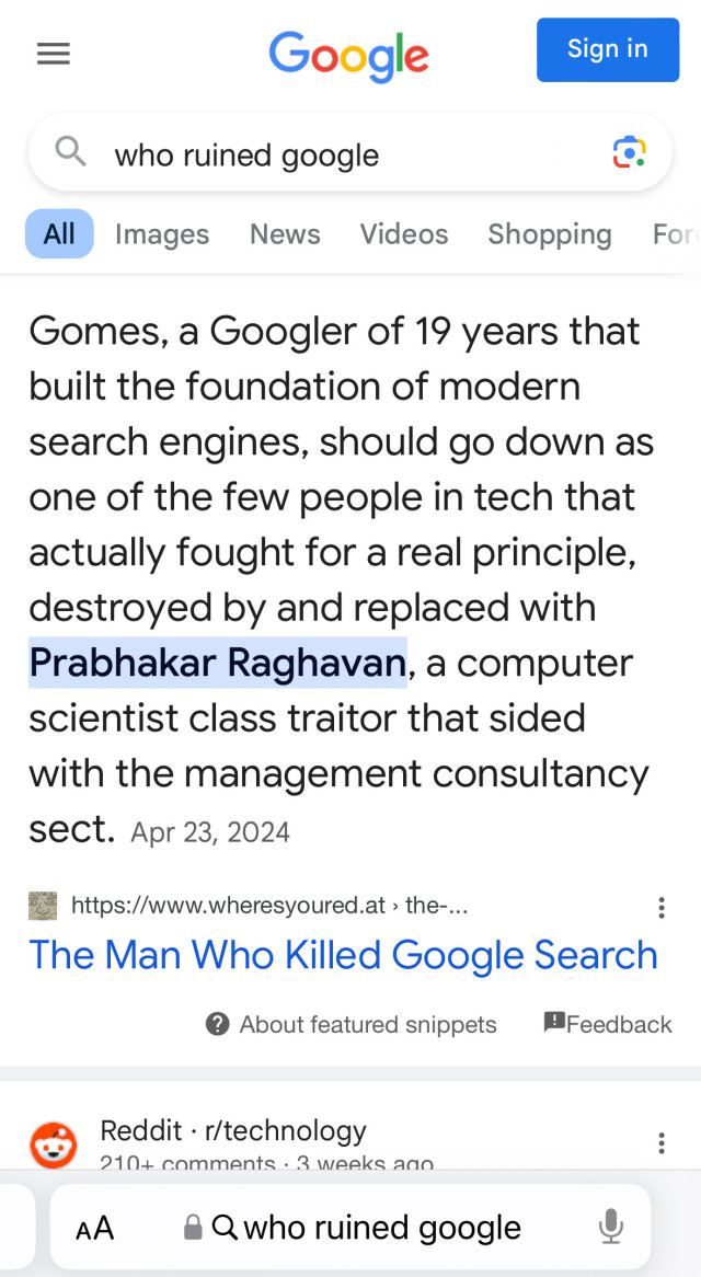 Google AIs response to the query “who ruined Google”

Gomes, a Googler of 19 years that built the foundation of modern search engines, should go down as one of the few people in tech that actually fought for a real principle, destroyed by and replaced with Prabhakar Raghavan, a computer scientist class traitor that sided with the management consultancy sect.
