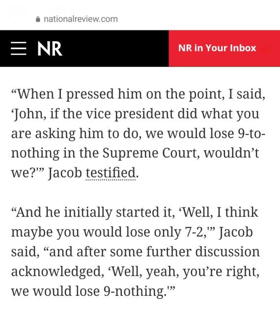 Report from NationalReview.com

≡ NR News

"When I pressed him on the point, I said, 'John, if the vice president did what you are asking him to do, we would lose 9-to- nothing in the Supreme Court, wouldn't we?" Jacob testified.

"And he initially started it, 'Well, I think maybe you would lose only 7-2,'" Jacob said, "and after some further discussion acknowledged, 'Well, yeah, you're right, we would lose 9-nothing."