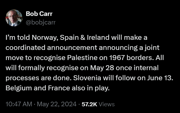 Bob Carr
@bobjcarr
I’m told Norway, Spain & Ireland will make a coordinated announcement announcing a joint move to recognise Palestine on 1967 borders. All will formally recognise on May 28 once internal processes are done. Slovenia will follow on June 13. Belgium and France also in play.
10:47 AM · May 22, 2024 · 57.2K Views