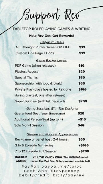 Support Rev
Tabletop Roleplaying Games & Writing
Help Rev Out, Get Rewards
Benjamin Deals: ALL Thought Punks Games FOR LIFE $99, Custom One Page TTRPG $99
Game Backer Levels: PDF Game (when released) $10, Playtest Access $20, Special Thanks $30, Sponsorship (with logo & blurb) $60, Private Play (plays hosted by Rev, one during playtest, one after release) $100, Super Sponsor (with full page ad) $200
Game Sessions With The Developer: Guaranteed Seat (your timezone) $20, Additional Person/Seat (up to 4) +$10, Solo 1-on-1 Session $40
Stream and Podcast Appearances: Rev (game or panel host, 2-4 hours) $50, 3 to 6 Episode Miniseries +$100, 7 to 12 Episode Full Season +$200

BACKER GAMES: KILL THE CANDY KING: The OOMPAS rebel, Under The Zed Sun: Solar-powered zombie hell

PayPal: paypal.me/tpipc
Cash App: $revpcasey
Debit/Credit: bit.ly/payrev
