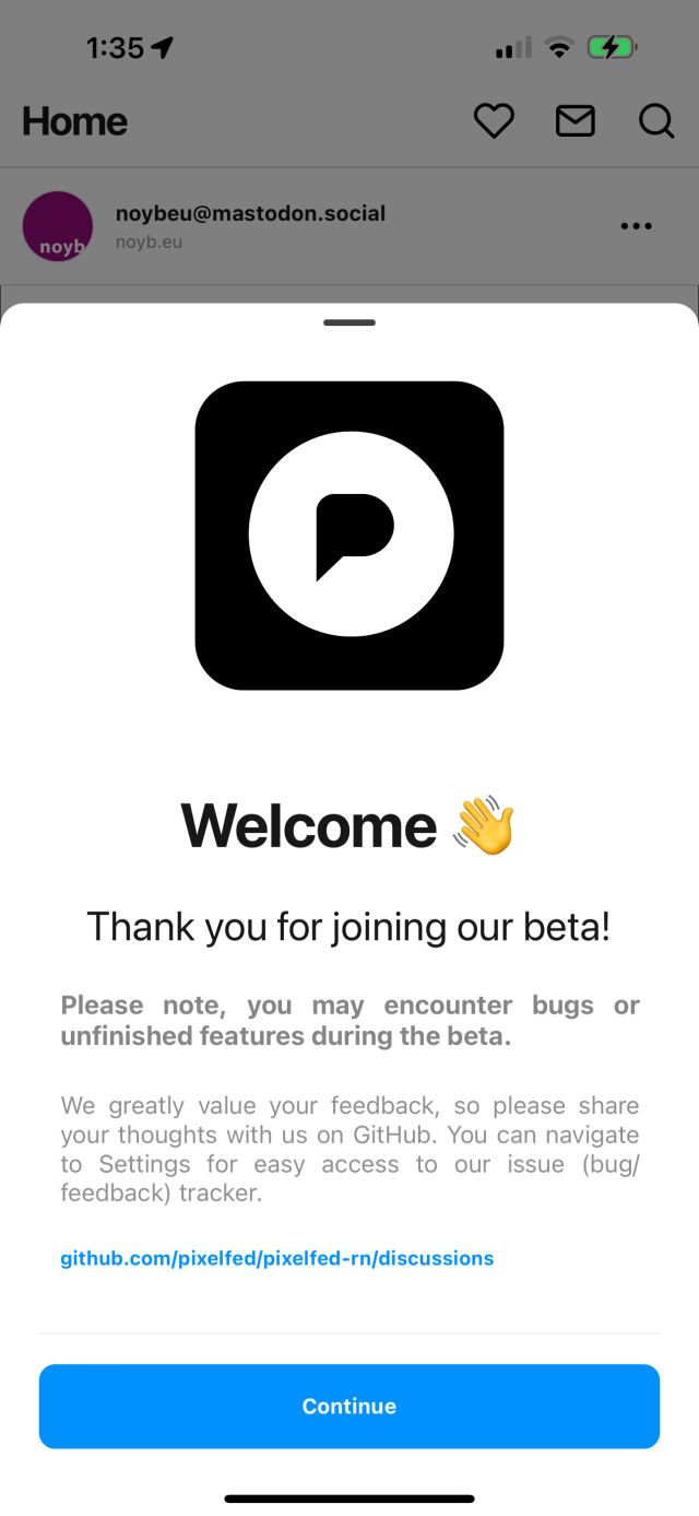 Pixelfed mobile app with a new welcome screen.

The text reads:

Welcome
Thank you for joining our beta!
Please note, you may encounter bugs or unfinished features during the beta.
We greatly value your feedback, so please share your thoughts with us on GitHub. You can navigate to Settings for easy access to our issue (bug/ feedback) tracker.
github.com/pixelfed/pixelfed-rn/discussions
Continue