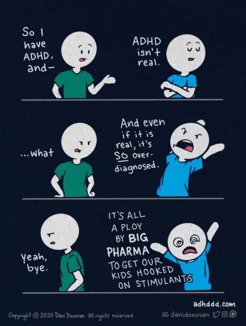 A comic strip by Dani Donovan, illustrating a conversation about ADHD (Attention Deficit Hyperactivity Disorder). The comic has four panels, each depicting a dialogue between two characters.

	1.	First Panel:
	•	The character in the green shirt starts by saying, “So I have ADHD, and—”
	•	The character in the blue shirt interrupts, saying, “ADHD isn’t real.”
	2.	Second Panel:
	•	The green-shirt character, looking confused and frustrated, says, “…what”
	•	The blue-shirt character continues, “And even if it is real, it’s SO over-diagnosed.”
	3.	Third Panel:
	•	The green-shirt character, now looking increasingly annoyed, says nothing.
	•	The blue-shirt character exclaims, “IT’S ALL A PLOY BY BIG PHARMA TO GET OUR KIDS HOOKED ON STIMULANTS.”
	4.	Fourth Panel:
	•	The green-shirt character, visibly fed up, says, “Yeah, bye.”

The comic strip humorously and critically addresses common misconceptions and dismissive attitudes towards ADHD. At the bottom right, there are credits: “adhddd.com” and “@danidonovan,” indicating the creator’s website and social media handle. The copyright notice “© 2020 Dani Donovan. All rights reserved.” is also visible, along with icons for Twitter, Instagram, and Pinterest.