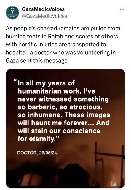 Screenshot of tweet
GazaMedicVoices
GAZA MEDIC
VOICES
@GazaMedicVoices
As people's charred remains are pulled from
burning tents in Rafah and scores of others
with horrific injuries are transported to
hospital, a doctor who was volunteering in
Gaza sent this message.
•••
"In all my years of
humanitarian work, I've
never witnessed something
so barbaric, so atrocious,
so inhumane. These images
will haunt me forever... And
will stain our conscience
for eternity."
- DOCTOR, 26/05/24.