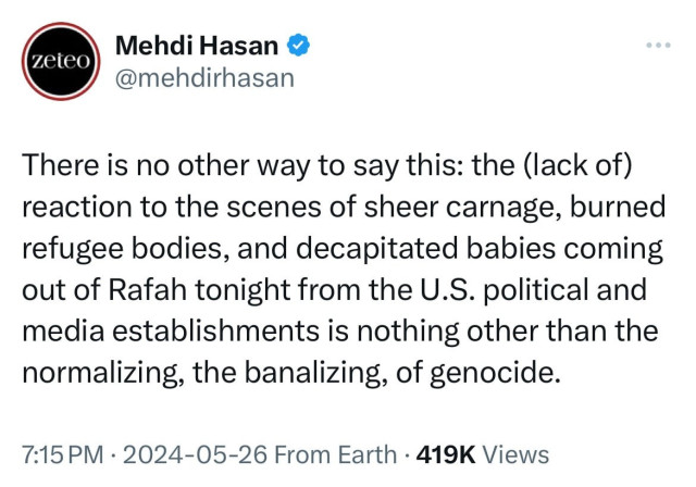 zeteo
Mehdi Hasan
@mehdirhasan
There is no other way to say this: the (lack of)
reaction to the scenes of sheer carnage, burned
refugee bodies, and decapitated babies coming
out of Rafah tonight from the U.S. political and
media establishments is nothing other than the
normalizing, the banalizing, of genocide.
7:15 PM • 2024-05-26 From Earth • 419K Views