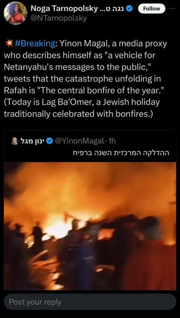 Tweet:
@NTarnopolsky
#Breaking: Yinon Magal, a media proxy
who describes himself as "a vehicle for
Netanyahu's messages to the public,"
tweets that the catastrophe unfolding in
Rafah is "The central bonfire of the year."
(Today is Lag Ba'Omer, a Jewish holiday
traditionally celebrated with bonfires.)
