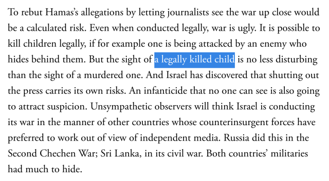 Detail of article in The Atlantic:

To rebut Hamas’s allegations by letting journalists see the war up close would be a calculated risk. Even when conducted legally, war is ugly. It is possible to kill children legally, if for example one is being attacked by an enemy who hides behind them. But the sight of a legally killed child is no less disturbing than the sight of a murdered one. And Israel has discovered that shutting out the press carries its own risks. An infanticide that no one can see is also going to attract suspicion. Unsympathetic observers will think Israel is conducting its war in the manner of other countries whose counterinsurgent forces have preferred to work out of view of independent media. Russia did this in the Second Chechen War; Sri Lanka, in its civil war. Both countries’ militaries had much to hide.