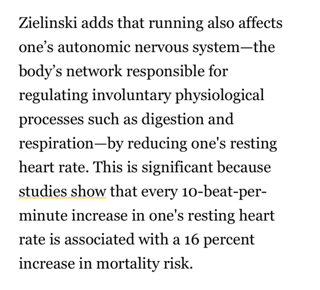 Zielinski adds that running also affects one's autonomic nervous system-the body's network responsible for regulating involuntary physiological processes such as digestion and respiration-by reducing one's resting heart rate. This is significant because studies show that every 10-beat-per-minute increase in one's resting heart rate is associated with a 16 percent
increase in mortality risk.