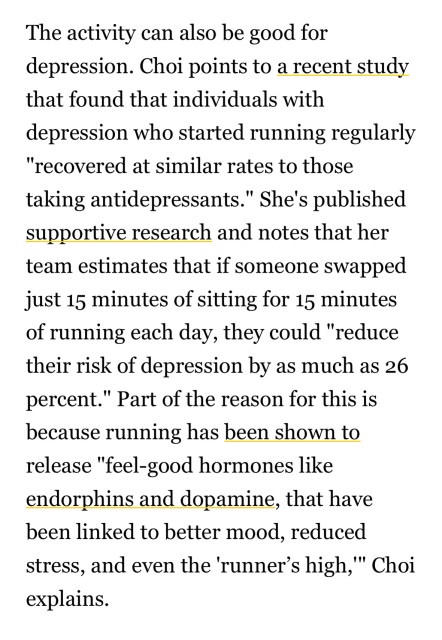 The activity can also be good for depression. Choi points to a recent study that found that individuals with depression who started running regularly
"recovered at similar rates to those taking antidepressants." She's published supportive research and notes that her team estimates that if someone swapped just 15 minutes of sitting for 15 minutes of running each day, they could "reduce their risk of depression by as much as 26 percent."
