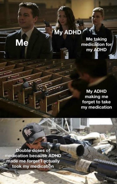 A meme that humorously illustrates the challenges of managing ADHD, particularly with taking medication. It consists of three panels, each with text overlaid on scenes from a movie or TV show.

	1.	First Panel:
	•	The image shows a man (labeled “Me”) sitting calmly in a church pew with a neutral expression.
	•	Behind him are three women (labeled “My ADHD”) pointing guns at him.
	•	The text reads: “Me taking medication for my ADHD.”
	2.	Second Panel:
	•	The same setting continues with the man now ducking down behind the pew.
	•	The text above him reads: “My ADHD making me forget to take my medication.”
	3.	Third Panel:
	•	The image shifts to a scene of a sniper (labeled “Double doses of medication because ADHD made me forget I actually took my medication”) aiming through a scope.
	•	The sniper represents the consequence of taking an extra dose due to forgetting that the medication was already taken.

The meme uses humor to depict the ongoing struggle and confusion experienced by individuals with ADHD in managing their medication.
