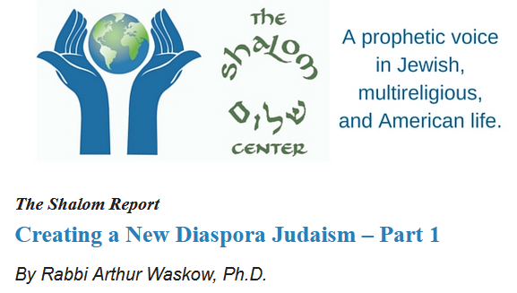 The Shalom Center
A prophetic voice in Jewish, multireligious, and American Life.

The Shalom Report
Creating a New Diaspora Judaism - Part 1
By Rabbi Arthur Waskow, PhD
