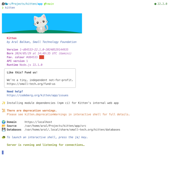 Screenshot of Kitten’s output with a minimalist illustration of a grey kitten sitting on a green hill in front of a blue sky and initial server output.

The important bit:

📜 There are deprecation warnings.
   Please see kitten.deprecationWarnings in interactive shell for full details.
…
🐢 To launch an interactive shell, press the [s] key.

All visible text:

Kitten
   by Aral Balkan, Small Technology Foundation

   Version 1-d84533-22.1.0-20240529144935
   Born 2024/05/29 at 14:49:35 UTC (Gemini)
   Fav. colour #d84533 ███
   API version 1
   Runtime Node.js 22.1.0
 
 Like this? Fund us!
 We’re a tiny, independent not-for-profit. 
 https://small-tech.org/fund-us            

   Need help?
   https://codeberg.org/kitten/app/issues

✨ Installing module dependencies (npm ci) for Kitten’s internal web app

📜 There are deprecation warnings.
   Please see kitten.deprecationWarnings in interactive shell for full details.

🌍 Domain     https://localhost
📂 Source     /var/home/aral/Projects/kitten/app/src
💾 Databases  /var/home/aral/.local/share/small-tech.org/kitten/databases

🐢 To launch an interactive shell, press the [s] key.

   Server is running and listening for connections…
