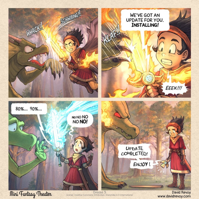A webcomic in four panels: 

Panel 1. A battle is raging between a ferocious dragon and a warrior with a magic sword in flames. The scene takes place in a dense pine forest, in the golden light of a late afternoon, before dusk.

Panel 2. Close-up of the sword in battle, blocking an attack from the dragon's claws. But the warrior's face is suddenly distracted: his sword is speaking a message!
> Sword: We've got an update for you. **Installing!**
> Warrior: Eeeek!

Panel 3. The warrior steps away from the battle, looking to his sword in panic. It is surrounded by rays of magic coming from a distance. They illuminate the scene in blue. The dragon doesn't immediately understand the situation, he is fascinated by this event.
> Sword: 80% ... 90%...
> Warrior: No no no no no!

Panel 4. The warrior looks at the result with tears in his eyes: his sword is broken. The blade now lies on the ground, unusable. His fate is sealed. The dragon understands that he has won, he gets a fierce red look in his eyes and prepares a fireball in his smiling mouth. The sword continues to speak, the text is distorted.
> Sword: Update Completed. Enjoy!

Mini Fantasy Theater, by David Revoy (www.davidrevoy.com)
License: CC-By-Sa