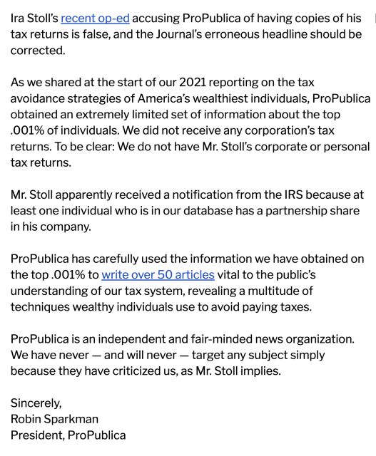 Ira Stoll’s recent op-ed accusing ProPublica of having copies of his tax returns is false, and the Journal’s erroneous headline should be corrected.

As we shared at the start of our 2021 reporting on the tax avoidance strategies of America’s wealthiest individuals, ProPublica obtained an extremely limited set of information about the top .001% of individuals. We did not receive any corporation’s tax returns. To be clear: We do not have Mr. Stoll’s corporate or personal tax returns.

Mr. Stoll apparently received a notification from the IRS because at least one individual who is in our database has a partnership share in his company.

ProPublica has carefully used the information we have obtained on the top .001% to write over 50 articles vital to the public’s understanding of our tax system, revealing a multitude of techniques wealthy individuals use to avoid paying taxes.

ProPublica is an independent and fair-minded news organization. We have never — and will never — target any subject simply because they have criticized us, as Mr. Stoll implies.

Sincerely,
Robin Sparkman
President, ProPublica