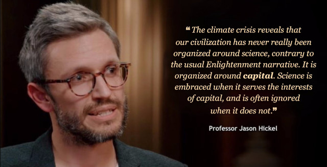 Photo of Professor Jason Hickel, with this quote: "The climate crisis reveals that our civilization has never really been organized around science, contrary to the usual Enlightenment narrative. It is organized around capital. Science is embraced when it serves the interests of capital, and is often ignored when it does not."