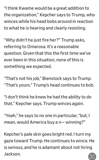 “I think Kwame would be a great addition to the organization,” Kepcher says to Trump, who winces while his head bobs around in reaction towhat heis hearing and clearly resisting. “Why didn’t he just fire her?” Trump asks, referring to Omarosa. It’s areasonable question. Given that this the first time we've ever beenin this situation, none of thisis something we expected.

“That’s not his job,” Bienstock says to Trump. “That’s yours.” Trump’s head continues to bob. “I don’t think he knew he had the ability to do that,” Kepcher says. Trump winces again. “Yeah,” he says to no one in particular, “but, | mean, would America buy a n—winning?” Kepcher’s pale skin goes bright red. | turn my gaze toward Trump. He continues to wince. He is serious, and he is adamant about not hiring Jackson. 