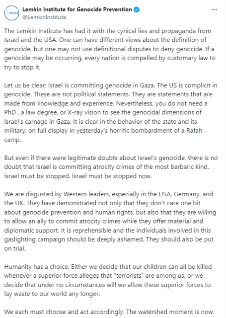 screenshot of tweet:
Lemkin Institute for Genocide Prevention
@LemkinInstitute
The Lemkin Institute has had it with the cynical lies and propaganda from Israel and the USA. One can have different views about the definition of genocide, but one may not use definitional disputes to deny genocide. If a genocide may be occurring, every nation is compelled by customary law to try to stop it.
Let us be clear: Israel is committing genocide in Gaza. The US is complicit in genocide. These are not political statements. They are statements that are made from knowledge and experience. Nevertheless, you do not need a PhD , a law degree, or X-ray vision to see the genocidal dimensions of Israel’s carnage in Gaza. It is clear in the behavior of the state and its military, on full display in yesterday’s horrific bombardment of a Rafah camp.
But even if there were legitimate doubts about Israel’s genocide, there is no doubt that Israel is committing atrocity crimes of the most barbaric kind. Israel must be stopped. Israel must be stopped now.
We are disgusted by Western leaders, especially in the USA, Germany, and the UK. They have demonstrated not only that they don’t care one bit about genocide prevention and human rights, but also that they are willing to allow an ally to commit atrocity crimes while they offer material and diplomatic support. It is reprehensible and the individuals involved in this gaslighting campaign should be deeply ashamed. They should also be put on trial.
[...]    