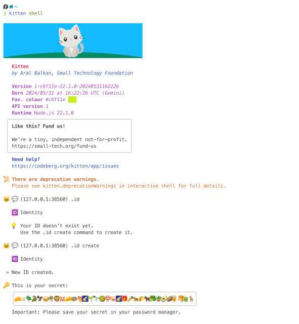 Output of kitten shell command, running in terminal.

Kitten header with minimalist image of grey cat sitting on a green hill in front of a blue sky, followed by Kitten’s version details, etc.

Shell output:

🐱 💬 (127.0.0.1:38560) .id

   🆔 Identity

   💡 Your ID doesn’t exist yet.
      Use the .id create command to create it.

🐱 💬 (127.0.0.1:38560) .id create

   🆔 Identity

 » New ID created.

🔑 This is your secret:
   
  🧀🪐🪲🐊🦅🥪🌴🦁🐹🧀🪺🐴🌠🌱🔭🥝🍄🐷🌠🎁🥕🐅🌮🐂🥦🪴🥑🥔🥫🥞🫑🦌│

Important: Please save your secret in your password manager.