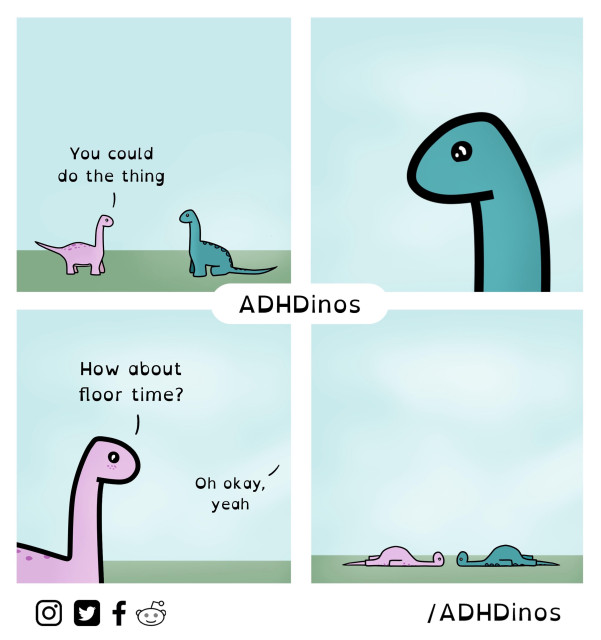 A four-panel comic strip from “ADHDinos,” a series that humorously depicts the experiences of dinosaurs with ADHD. The comic features simple, colorful drawings of two dinosaurs, one pink and one blue, against a pale blue background.

1.	First Panel:
•	The pink dinosaur suggests, “You could do the thing,” to the blue dinosaur. Both are standing on a green patch of ground.

2.	Second Panel:
•	A close-up of the blue dinosaur looking thoughtful, perhaps considering the suggestion.

3.	Third Panel:
•	The pink dinosaur offers an alternative: “How about floor time?” The blue dinosaur responds, “Oh okay, yeah,” showing acceptance of the idea.

4.	Fourth Panel:
•	Both dinosaurs are now lying flat on the ground, indicating they chose to relax on the floor instead of doing any tasks.

At the center of the comic, the name “ADHDinos” is prominently displayed, with social media icons for Instagram, Twitter, Facebook, and Reddit at the bottom, along with the handle “/ADHDinos.” The overall tone of the comic is lighthearted and relatable, capturing a common experience for those with ADHD in a charming and humorous way.