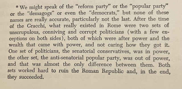 We might speak of the "reform party" or the "popular party" or the "demagogs" or even the "democrats," but none of these names are really accurate, particularly not the last. After the time
of the Gracchi, what really existed in Rome were two sets of unscrupulous, conniving and corrupt politicians (with a few exceptions on both sides), both of which were after power and the
wealth that came with power, and not caring how they got it.
One set of politicians, the senatorial conservatives, was in power, the other set, the anti-senatorial popular party, was out of power,
and that was almost the only difference between them. Both sets worked hard to ruin the Roman Republic and, in the end, they succeeded.