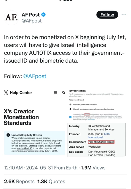 AF.
AF Post &
@AFpost
Follow
In order to be monetized on X beginning July 1st,
users will have to give Israeli intelligence
company AU10TIX access to their government-
issued ID and biometric data.
Follow: @AFpost
X Help Center
X's Creator
Monetization
Standards
© Updated Eligiblity Criteria
We're making changes to our Creator
Subscriptions and Ads Revenue Share programs
to further promote authenticity and fight fraud
must verify me Sia in code alyou lators
existing creators must do so by July 1, 2024.
= a
ID verification
Verify your account by providing a government-issued ID. This usually takes
about 5 minutes.
What you will need:
• Prepare a government-issued ID
• Check if your device's camera is uncovered and working
I consent to X and AutOtixusing images of my ID and my selfie, including
extracted biometric data, to confirm my identity and for X's related safety and
security purposes, including preventing impersonation. Au1Otix may store such
data for up to 30 days. Learn more
Industry
Founded
Headquarters
Area served
ID Verification and
Management Services
2002 (part of ICTS
International )
Hod HaSharon, Israel
Worldwide
Key people
Dan Yerushalmi (CEO)
Ron Atzmon (Founder)
12:10 AM • 2024-05-31 From Earth • 1.9M Views
2.6K Reposts 1.3K Quotes