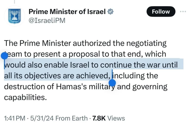 209989
Prime Minister of Israel v
@IsraeliPM
Follow
The Prime Minister authorized the negotiating
deam to present a proposal to that end, which
would also enable Israel to continue the war until
all its objectives are achieved, including the
destruction of Hamas's military and governing
capabilities.
1:41 PM • 5/31/24 From Earth • 7.8K Views
