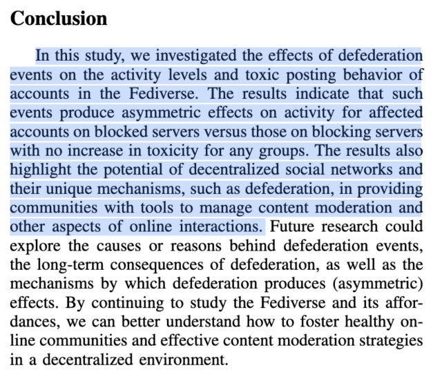 Conclusion

In this study, we investigated the effects of defederation events on the activity levels and toxic posting behavior of accounts in the Fediverse. The results indicate that such events produce asymmetric effects on activity for affected accounts on blocked servers versus those on blocking servers with no increase in toxicity for any groups. The results also highlight the potential of decentralized social networks and their unique mechanisms, such as defederation, in providing communities with tools to manage content moderation and other aspects of online interactions. Future research could explore the causes or reasons behind defederation events, the long-term consequences of defederation, as well as the mechanisms by which defederation produces (asymmetric) effects. By continuing to study the Fediverse and its affor- dances, we can better understand how to foster healthy on- line communities and effective content moderation strategies in a decentralized environment. 