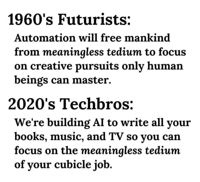 1960's Futurists: Automation will free mankind from meaningless tedium to focus on creative pursuits only human beings can master.

2020's Techbros: We're building Al to write all your books, music, and TV so you can focus on the meaningless tedium of your cubicle job. 