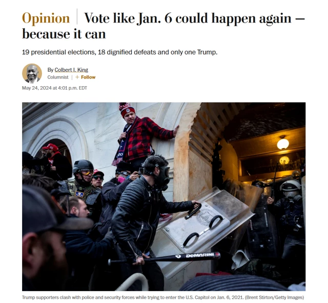 News headline and photo with caption.

Headline: Opinion
Vote like Jan. 6 could happen again — because it can

19 presidential elections, 18 dignified defeats and only one Trump.

By Colbert I. King
Columnist|
May 24, 2024 at 4:01 p.m. EDT

Photo: Violent Trump supporters wearing tactical gear and holding weapons attack police officers defending the US Capitol during the official counting of the electoral college votes.

Caption: Trump supporters clash with police and security forces while trying to enter the U.S. Capitol on Jan. 6, 2021. (Brent Stirton/Getty Images)