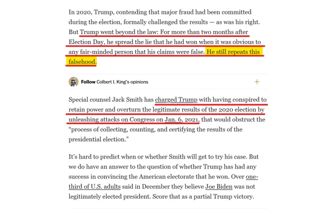 Text from article:
In 2020, Trump, contending that major fraud had been committed during the election, formally challenged the results — as was his right. But Trump went beyond the law: For more than two months after Election Day, he spread the lie that he had won when it was obvious to any fair-minded person that his claims were false. He still repeats this falsehood.

Special counsel Jack Smith has charged Trump with having conspired to retain power and overturn the legitimate results of the 2020 election by unleashing attacks on Congress on Jan. 6, 2021, that would obstruct the “process of collecting, counting, and certifying the results of the presidential election.”

It’s hard to predict when or whether Smith will get to try his case. But we do have an answer to the question of whether Trump has had any success in convincing the American electorate that he won. Over one-third of U.S. adults said in December they believe Joe Biden was not legitimately elected president. Score that as a partial Trump victory.